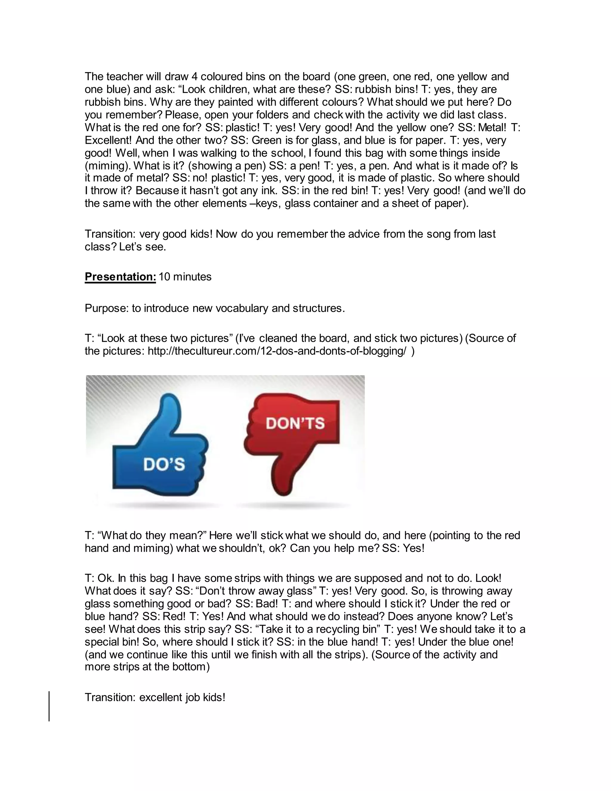 The teacher will draw 4 coloured bins on the board (one green, one red, one yellow and
one blue) and ask: “Look children, what are these? SS: rubbish bins! T: yes, they are
rubbish bins. Why are they painted with different colours? What should we put here? Do
you remember? Please, open your folders and check with the activity we did last class.
What is the red one for? SS: plastic! T: yes! Very good! And the yellow one? SS: Metal! T:
Excellent! And the other two? SS: Green is for glass, and blue is for paper. T: yes, very
good! Well, when I was walking to the school, I found this bag with some things inside
(miming). What is it? (showing a pen) SS: a pen! T: yes, a pen. And what is it made of? Is
it made of metal? SS: no! plastic! T: yes, very good, it is made of plastic. So where should
I throw it? Because it hasn’t got any ink. SS: in the red bin! T: yes! Very good! (and we’ll do
the same with the other elements –keys, glass container and a sheet of paper).
Transition: very good kids! Now do you remember the advice from the song from last
class? Let’s see.
Presentation:10 minutes
Purpose: to introduce new vocabulary and structures.
T: “Look at these two pictures” (I’ve cleaned the board, and stick two pictures) (Source of
the pictures: http://thecultureur.com/12-dos-and-donts-of-blogging/ )
T: “What do they mean?” Here we’ll stick what we should do, and here (pointing to the red
hand and miming) what we shouldn’t, ok? Can you help me? SS: Yes!
T: Ok. In this bag I have some strips with things we are supposed and not to do. Look!
What does it say? SS: “Don’t throw away glass” T: yes! Very good. So, is throwing away
glass something good or bad? SS: Bad! T: and where should I stick it? Under the red or
blue hand? SS: Red! T: Yes! And what should we do instead? Does anyone know? Let’s
see! What does this strip say? SS: “Take it to a recycling bin” T: yes! We should take it to a
special bin! So, where should I stick it? SS: in the blue hand! T: yes! Under the blue one!
(and we continue like this until we finish with all the strips). (Source of the activity and
more strips at the bottom)
Transition: excellent job kids!
 