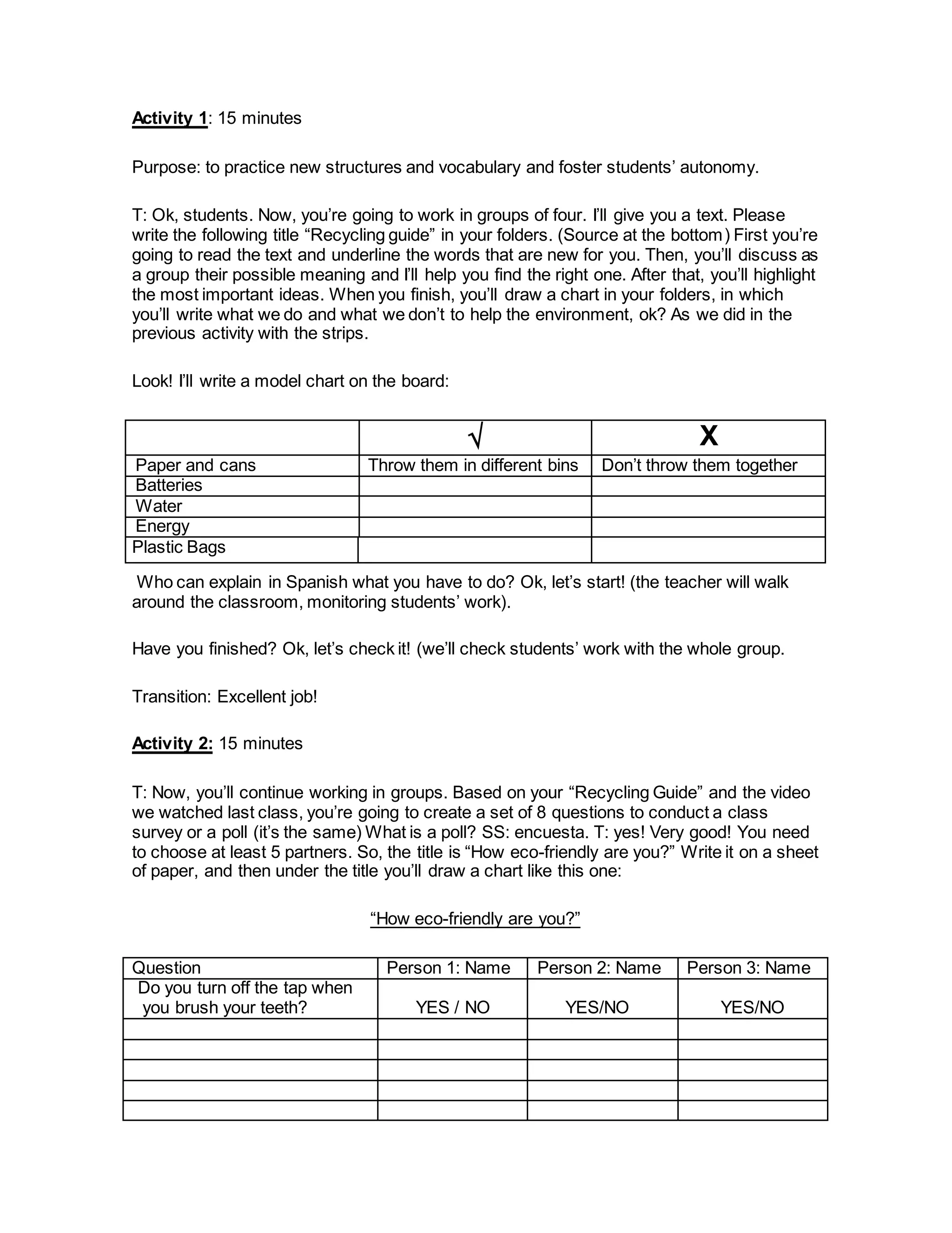 Activity 1: 15 minutes
Purpose: to practice new structures and vocabulary and foster students’ autonomy.
T: Ok, students. Now, you’re going to work in groups of four. I’ll give you a text. Please
write the following title “Recycling guide” in your folders. (Source at the bottom) First you’re
going to read the text and underline the words that are new for you. Then, you’ll discuss as
a group their possible meaning and I’ll help you find the right one. After that, you’ll highlight
the most important ideas. When you finish, you’ll draw a chart in your folders, in which
you’ll write what we do and what we don’t to help the environment, ok? As we did in the
previous activity with the strips.
Look! I’ll write a model chart on the board:
 X
Paper and cans Throw them in different bins Don’t throw them together
Batteries
Water
Energy
Plastic Bags
Who can explain in Spanish what you have to do? Ok, let’s start! (the teacher will walk
around the classroom, monitoring students’ work).
Have you finished? Ok, let’s check it! (we’ll check students’ work with the whole group.
Transition: Excellent job!
Activity 2: 15 minutes
T: Now, you’ll continue working in groups. Based on your “Recycling Guide” and the video
we watched last class, you’re going to create a set of 8 questions to conduct a class
survey or a poll (it’s the same) What is a poll? SS: encuesta. T: yes! Very good! You need
to choose at least 5 partners. So, the title is “How eco-friendly are you?” Write it on a sheet
of paper, and then under the title you’ll draw a chart like this one:
“How eco-friendly are you?”
Question Person 1: Name Person 2: Name Person 3: Name
Do you turn off the tap when
you brush your teeth? YES / NO YES/NO YES/NO
 