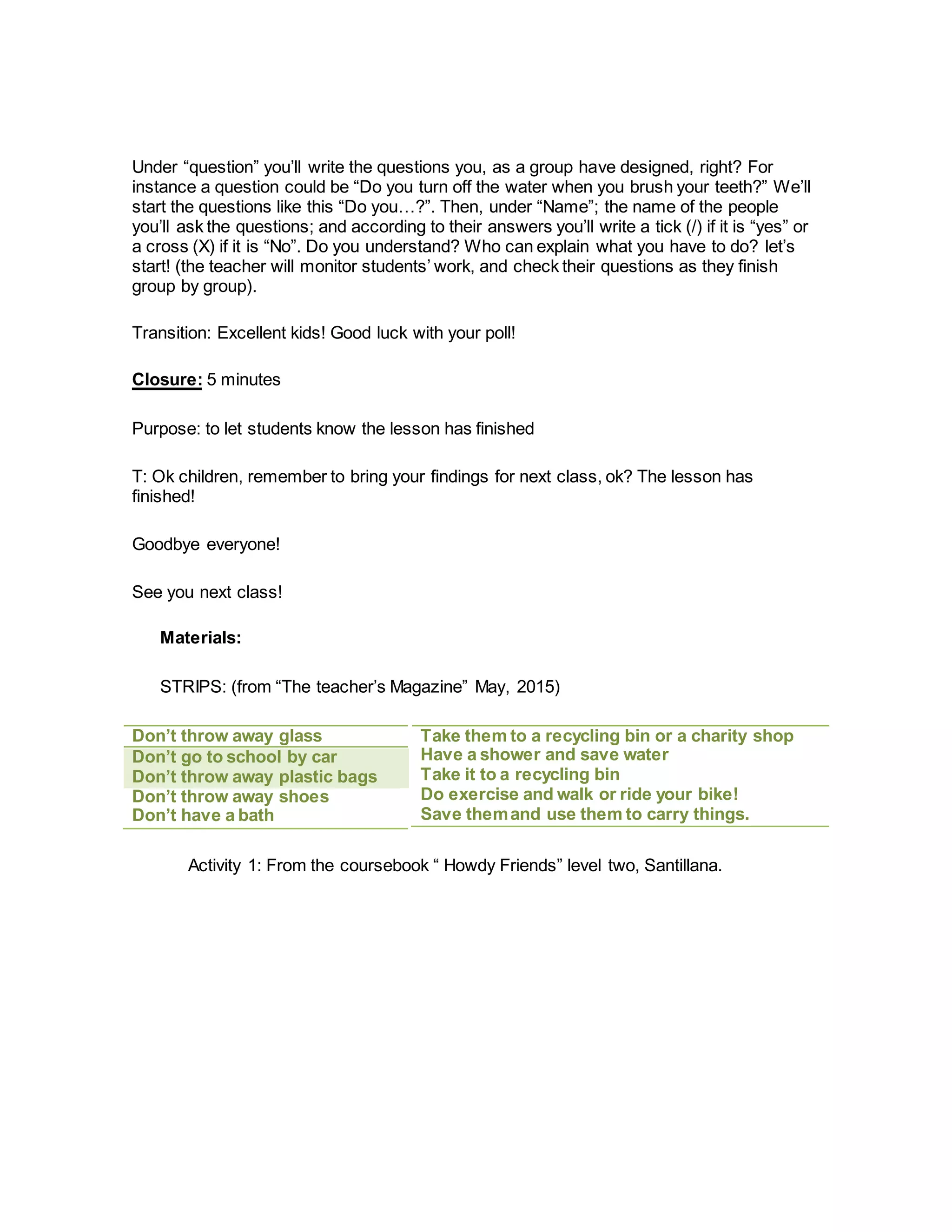 Under “question” you’ll write the questions you, as a group have designed, right? For
instance a question could be “Do you turn off the water when you brush your teeth?” We’ll
start the questions like this “Do you…?”. Then, under “Name”; the name of the people
you’ll ask the questions; and according to their answers you’ll write a tick (/) if it is “yes” or
a cross (X) if it is “No”. Do you understand? Who can explain what you have to do? let’s
start! (the teacher will monitor students’ work, and check their questions as they finish
group by group).
Transition: Excellent kids! Good luck with your poll!
Closure: 5 minutes
Purpose: to let students know the lesson has finished
T: Ok children, remember to bring your findings for next class, ok? The lesson has
finished!
Goodbye everyone!
See you next class!
Materials:
STRIPS: (from “The teacher’s Magazine” May, 2015)
Take them to a recycling bin or a charity shop
Have a shower and save water
Take it to a recycling bin
Do exercise and walk or ride your bike!
Save themand use them to carry things.
Activity 1: From the coursebook “ Howdy Friends” level two, Santillana.
Don’t throw away glass
Don’t go to school by car
Don’t throw away plastic bags
Don’t throw away shoes
Don’t have a bath
 