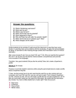 Answer the questions:
1) What’s Spiderman real name?
2) What was his job?
3) Where was he born?
4) When did he last see his parents?
5) What happened to them?
6) Who did Peter live with after his parents’ death?
7) When did he last be an ordinary guy? Why?
8) What changes did he suffer?
(While students do the activities I’ll walk around the classroom in case they have some
doubts. In case they have some problems with the vocabulary, I’ll apply the same strategies
as above. I’ll ask them to infer meaning through context and if that doesn’t work, I’ll mime or
exemplify.)
After some minutes I’ll ask: Can we check? SS: yes! T: Ok, Who can read the first question?
SS: me! T: ok! (by this way the teacher checks students’ comprehension and promote
communication in the language).
Transition: Very good students! Did you like the activity? Now, let’s create a Superhero’s
profile!
Activity 4: 25 minutes
Purpose: to promote students’ autonomy while using the past simple tense to create a profile
about a Superhero they like.
T: Now, the final activity has to do with searching the web! Do you like working with your
computers, don’t you? SS: yes! Ok, now you can work in pairs. You’ll choose a Superhero
you like, whoever you like, and you will create a profile like the one about Spiderman, ok? I’ll
give you some sites, where you can search for information. Be careful with the information
you include. You have to follow Spiderman’s model, right? Take into account:
Real name
Profession
Place of birth
Marital status
 