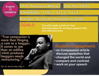 English
12
HARMON STANDARDS: 12.RL.1, 12.L.5., 12.L.6
Activator: Journal for 10 minutes on quote
TITLE: Persuasive Writing Date: Feb. 4 2016
GOALS You will create a point of view
and motivation for writing a speech with
and inflection tone
Student Engagement
• on Compassion article 
discuss speeches that
• changed the world and
• compare and contrast
• work on your speech
 