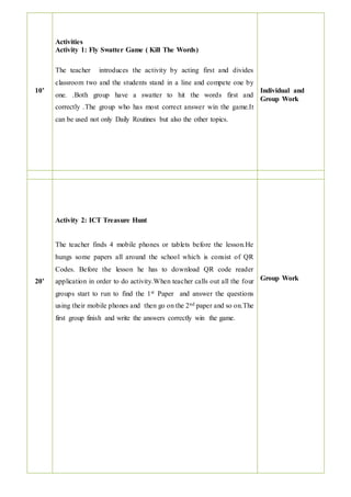 10’
Activities
Activity 1: Fly Swatter Game ( Kill The Words)
The teacher introduces the activity by acting first and divides
classroom two and the students stand in a line and compete one by
one. .Both group have a swatter to hit the words first and
correctly .The group who has most correct answer win the game.It
can be used not only Daily Routines but also the other topics.
Individual and
Group Work
20’
Activity 2: ICT Treasure Hunt
The teacher finds 4 mobile phones or tablets before the lesson.He
hungs some papers all around the school which is consist of QR
Codes. Before the lesson he has to download QR code reader
application in order to do activity.When teacher calls out all the four
groups start to run to find the 1st Paper and answer the questions
using their mobile phones and then go on the 2nd paper and so on.The
first group finish and write the answers correctly win the game.
Group Work
 