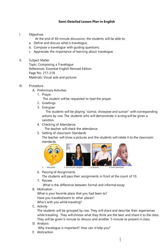 Semi-Detailed Lesson Plan in English
I. Objectives
At the end of 60-minute discussion, the students will be able to:
a. Define and discuss what is travelogue;
b. Compose a travelogue with guiding questions;
c. Appreciate the importance of learning about travelogue.
II. Subject Matter
Topic: Composing a Travelogue
References: Essential English Revised Edition
Page No. 217-218
Materials: Visual aids and pictures
III. Procedure
A. Preliminary Activities
1. Prayer
The student will be requested to lead the prayer.
2. Greetings
3. Energizer
The students will be playing “siomai, showpow and suman” with corresponding
actions by row. The students who will demonstrate it wrong will be given a
sanction.
4. Checking of Attendance
The teacher will check the attendance.
5. Setting of classroom Standards
The teacher will show a pictures and the students will relate it to the classroom
standards.
a. keep quite b. turn off your gadgets c. sit properly d. listen attentively
6. Passing of Assignments
The students will pass their assignments in front at the count of 10.
7. Review
What is the difference between formal and informal essay
B. Motivation
What is your favorite place that you had been to?
Have you traveled/went to other places?
Who’s with you while traveling?
C. Activity
The students will be grouped by row. They will share and describe their experiences
while traveling. They will choose what they think are the best and share it to the class.
They will be given 5-minute to discuss and another 5-minute to present in class.
D. Analysis
Why travelogue is important? How can it help you?
E. Abstraction
 