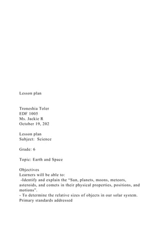 Lesson plan
Troneshia Toler
EDF 1005
Ms. Jackie R
October 19, 202
Lesson plan
Subject: Science
Grade: 6
Topic: Earth and Space
Objectives
Learners will be able to:
-Identify and explain the “Sun, planets, moons, meteors,
asteroids, and comets in their physical properties, positions, and
motions”.
- To determine the relative sizes of objects in our solar system.
Primary standards addressed
 