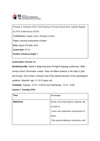 Practice II, Didactics of ELT and Practicum Primary School level. Adjunto Regular
a/c Prof. Estela Braun (2019).
Full Name/s: Angela López, Solange Cortese.
Topic: Learning prepositions of place
Date: August 27th-28th, 2019
Lesson plan: Nº 3-4
Number of lessons taught: 2
Lesson plan: Course: 6A
Students’profile: Grade 6. Beginning level of English language proficiency. State
primary school. 80-minutes a week. There are fifteen students in the class (7 girls
and 8 boys). One of them is absent most of the classes because of her psychological
problems. Students’ age: 11-12-13 years old.
Timetable: Tuesday, 13:10 - 13:50 hs and Wednesday, 13:10 - 13:50
Lesson 1, Tuesday 27th:
Time 40 minutes
Objectives By the end of the lessons students will
be able to:
-Learn and understand prepositions of
place.
-Play games following instructions with
 