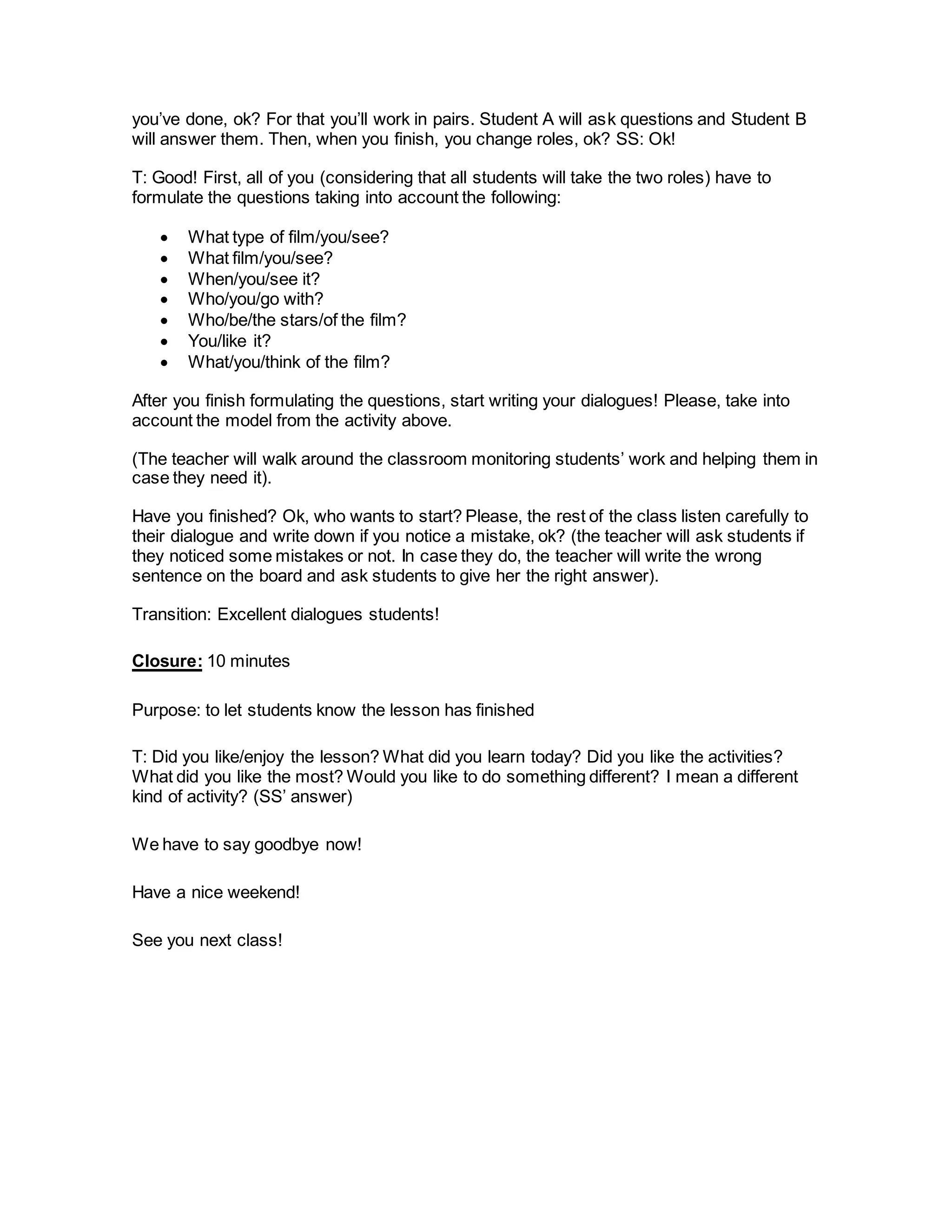 you’ve done, ok? For that you’ll work in pairs. Student A will ask questions and Student B
will answer them. Then, when you finish, you change roles, ok? SS: Ok!
T: Good! First, all of you (considering that all students will take the two roles) have to
formulate the questions taking into account the following:
 What type of film/you/see?
 What film/you/see?
 When/you/see it?
 Who/you/go with?
 Who/be/the stars/of the film?
 You/like it?
 What/you/think of the film?
After you finish formulating the questions, start writing your dialogues! Please, take into
account the model from the activity above.
(The teacher will walk around the classroom monitoring students’ work and helping them in
case they need it).
Have you finished? Ok, who wants to start? Please, the rest of the class listen carefully to
their dialogue and write down if you notice a mistake, ok? (the teacher will ask students if
they noticed some mistakes or not. In case they do, the teacher will write the wrong
sentence on the board and ask students to give her the right answer).
Transition: Excellent dialogues students!
Closure: 10 minutes
Purpose: to let students know the lesson has finished
T: Did you like/enjoy the lesson? What did you learn today? Did you like the activities?
What did you like the most? Would you like to do something different? I mean a different
kind of activity? (SS’ answer)
We have to say goodbye now!
Have a nice weekend!
See you next class!
 