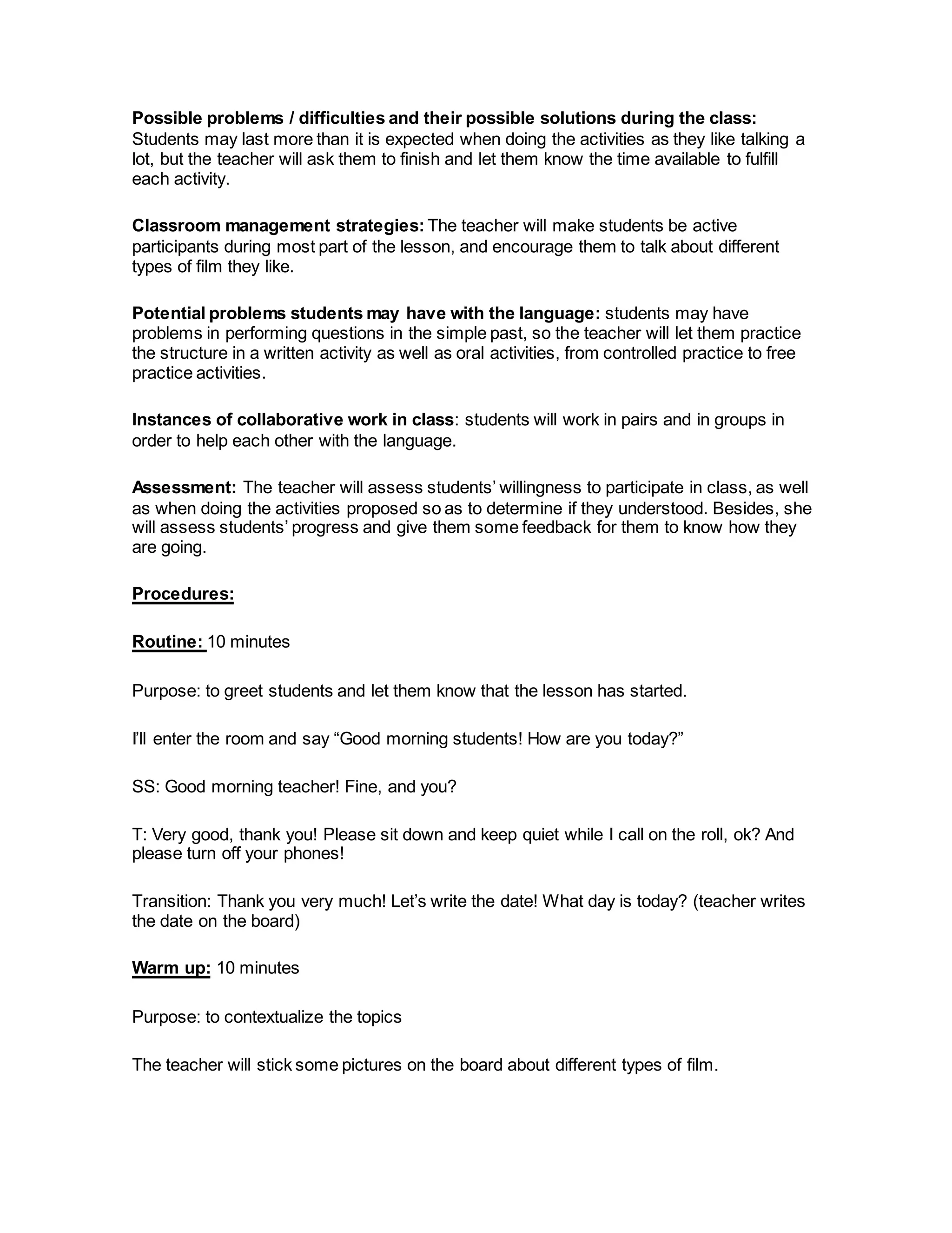 Possible problems / difficulties and their possible solutions during the class:
Students may last more than it is expected when doing the activities as they like talking a
lot, but the teacher will ask them to finish and let them know the time available to fulfill
each activity.
Classroom management strategies: The teacher will make students be active
participants during most part of the lesson, and encourage them to talk about different
types of film they like.
Potential problems students may have with the language: students may have
problems in performing questions in the simple past, so the teacher will let them practice
the structure in a written activity as well as oral activities, from controlled practice to free
practice activities.
Instances of collaborative work in class: students will work in pairs and in groups in
order to help each other with the language.
Assessment: The teacher will assess students’ willingness to participate in class, as well
as when doing the activities proposed so as to determine if they understood. Besides, she
will assess students’ progress and give them some feedback for them to know how they
are going.
Procedures:
Routine: 10 minutes
Purpose: to greet students and let them know that the lesson has started.
I’ll enter the room and say “Good morning students! How are you today?”
SS: Good morning teacher! Fine, and you?
T: Very good, thank you! Please sit down and keep quiet while I call on the roll, ok? And
please turn off your phones!
Transition: Thank you very much! Let’s write the date! What day is today? (teacher writes
the date on the board)
Warm up: 10 minutes
Purpose: to contextualize the topics
The teacher will stick some pictures on the board about different types of film.
 