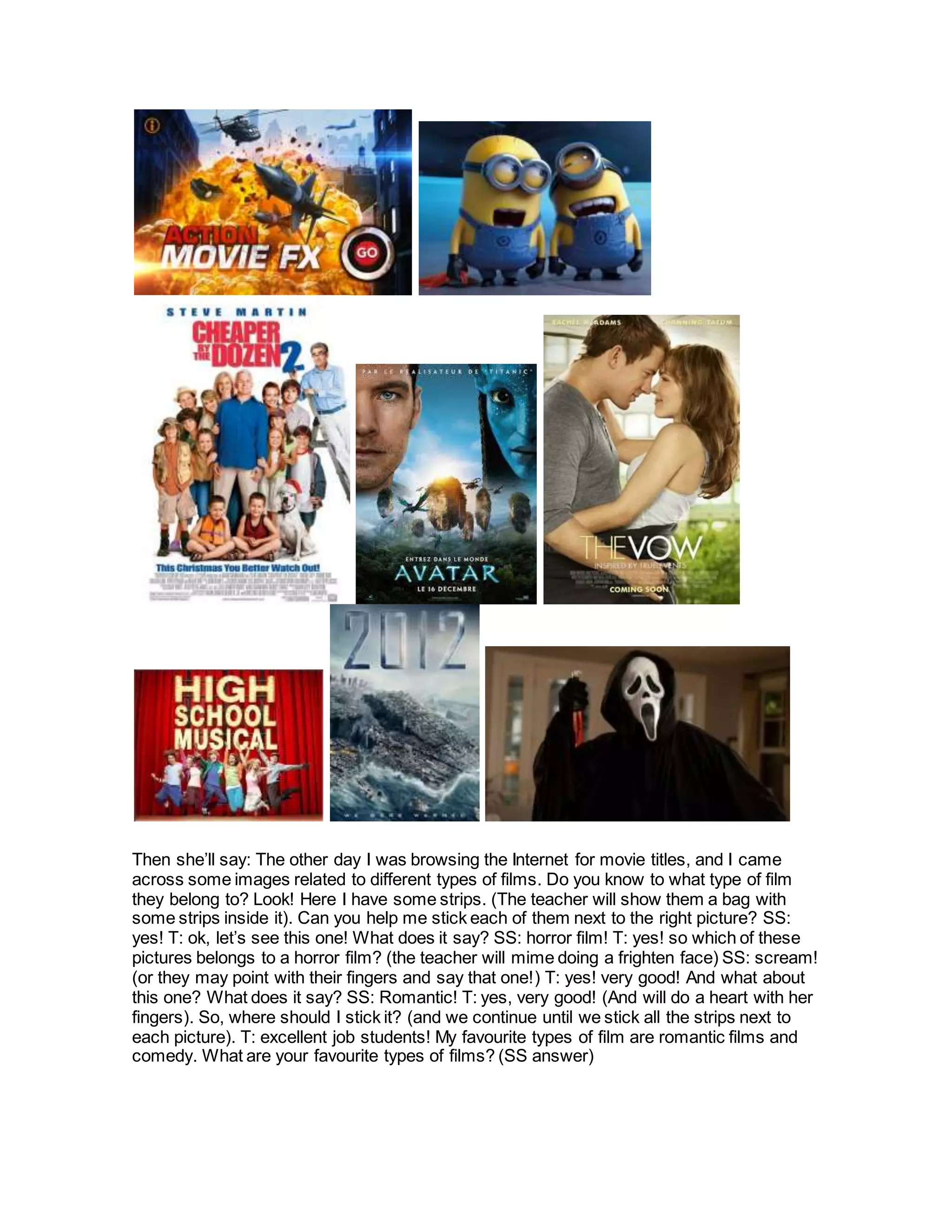 Then she’ll say: The other day I was browsing the Internet for movie titles, and I came
across some images related to different types of films. Do you know to what type of film
they belong to? Look! Here I have some strips. (The teacher will show them a bag with
some strips inside it). Can you help me stick each of them next to the right picture? SS:
yes! T: ok, let’s see this one! What does it say? SS: horror film! T: yes! so which of these
pictures belongs to a horror film? (the teacher will mime doing a frighten face) SS: scream!
(or they may point with their fingers and say that one!) T: yes! very good! And what about
this one? What does it say? SS: Romantic! T: yes, very good! (And will do a heart with her
fingers). So, where should I stick it? (and we continue until we stick all the strips next to
each picture). T: excellent job students! My favourite types of film are romantic films and
comedy. What are your favourite types of films? (SS answer)
 