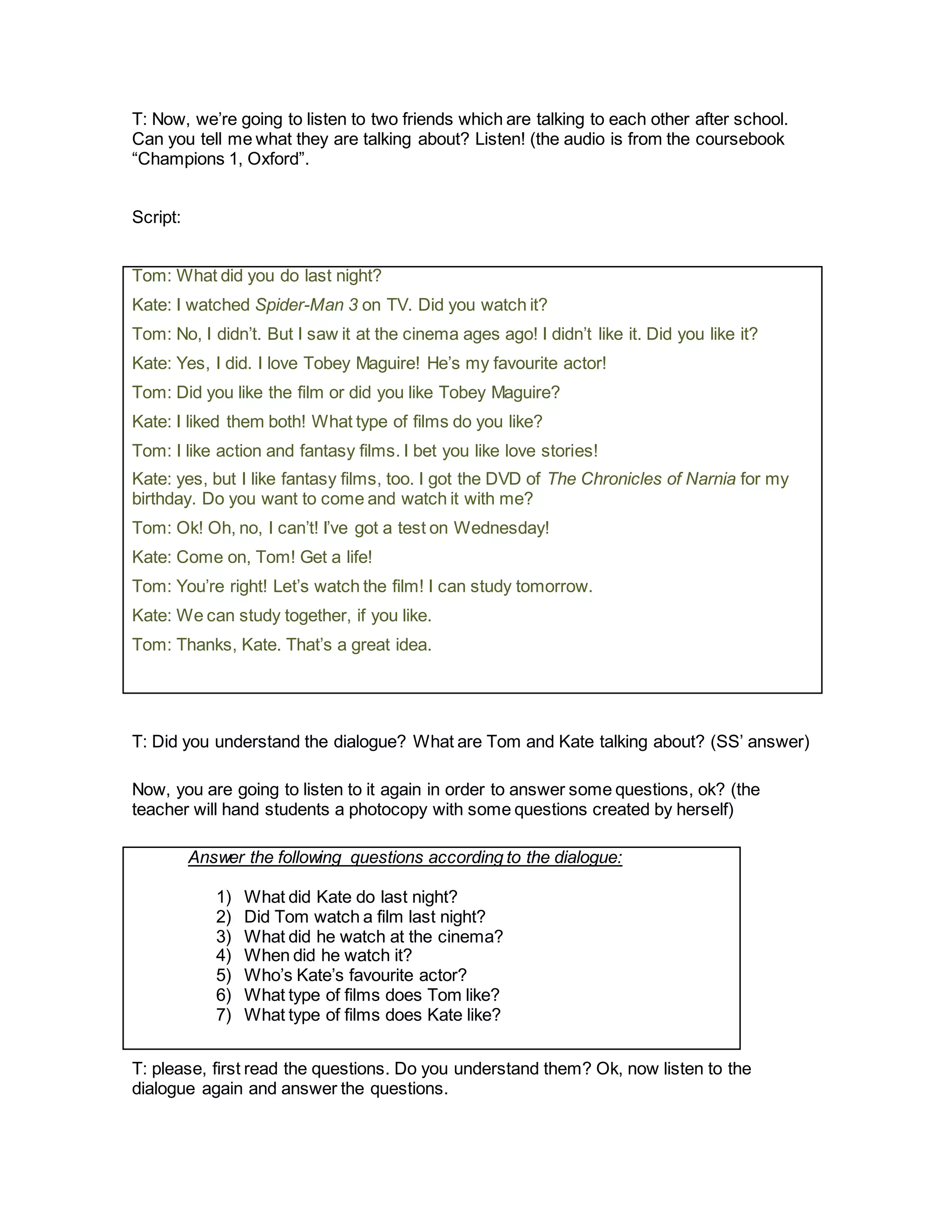 T: Now, we’re going to listen to two friends which are talking to each other after school.
Can you tell me what they are talking about? Listen! (the audio is from the coursebook
“Champions 1, Oxford”.
Script:
Tom: What did you do last night?
Kate: I watched Spider-Man 3 on TV. Did you watch it?
Tom: No, I didn’t. But I saw it at the cinema ages ago! I didn’t like it. Did you like it?
Kate: Yes, I did. I love Tobey Maguire! He’s my favourite actor!
Tom: Did you like the film or did you like Tobey Maguire?
Kate: I liked them both! What type of films do you like?
Tom: I like action and fantasy films. I bet you like love stories!
Kate: yes, but I like fantasy films, too. I got the DVD of The Chronicles of Narnia for my
birthday. Do you want to come and watch it with me?
Tom: Ok! Oh, no, I can’t! I’ve got a test on Wednesday!
Kate: Come on, Tom! Get a life!
Tom: You’re right! Let’s watch the film! I can study tomorrow.
Kate: We can study together, if you like.
Tom: Thanks, Kate. That’s a great idea.
T: Did you understand the dialogue? What are Tom and Kate talking about? (SS’ answer)
Now, you are going to listen to it again in order to answer some questions, ok? (the
teacher will hand students a photocopy with some questions created by herself)
Answer the following questions according to the dialogue:
1) What did Kate do last night?
2) Did Tom watch a film last night?
3) What did he watch at the cinema?
4) When did he watch it?
5) Who’s Kate’s favourite actor?
6) What type of films does Tom like?
7) What type of films does Kate like?
T: please, first read the questions. Do you understand them? Ok, now listen to the
dialogue again and answer the questions.
 
