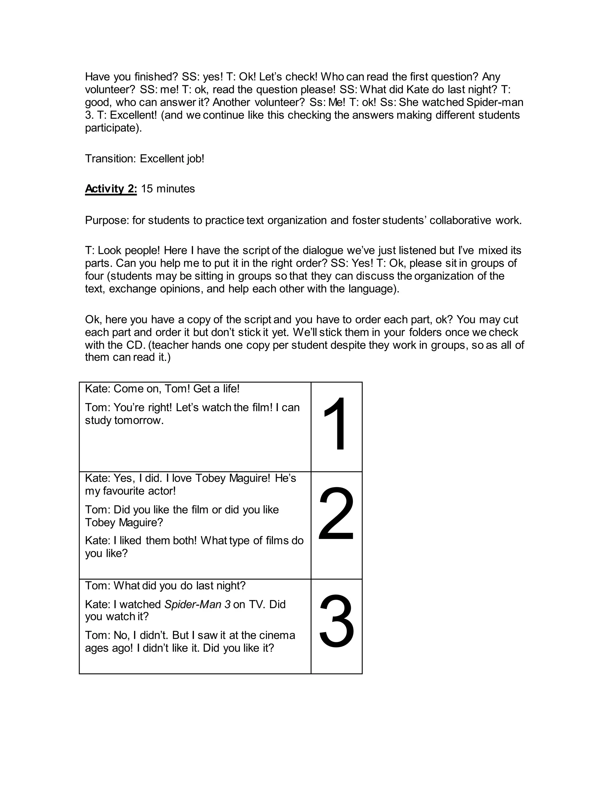Have you finished? SS: yes! T: Ok! Let’s check! Who can read the first question? Any
volunteer? SS: me! T: ok, read the question please! SS: What did Kate do last night? T:
good, who can answer it? Another volunteer? Ss: Me! T: ok! Ss: She watched Spider-man
3. T: Excellent! (and we continue like this checking the answers making different students
participate).
Transition: Excellent job!
Activity 2: 15 minutes
Purpose: for students to practice text organization and foster students’ collaborative work.
T: Look people! Here I have the script of the dialogue we’ve just listened but I’ve mixed its
parts. Can you help me to put it in the right order? SS: Yes! T: Ok, please sit in groups of
four (students may be sitting in groups so that they can discuss the organization of the
text, exchange opinions, and help each other with the language).
Ok, here you have a copy of the script and you have to order each part, ok? You may cut
each part and order it but don’t stick it yet. We’ll stick them in your folders once we check
with the CD. (teacher hands one copy per student despite they work in groups, so as all of
them can read it.)
Kate: Come on, Tom! Get a life!
Tom: You’re right! Let’s watch the film! I can
study tomorrow.
1Kate: Yes, I did. I love Tobey Maguire! He’s
my favourite actor!
Tom: Did you like the film or did you like
Tobey Maguire?
Kate: I liked them both! What type of films do
you like?
2
Tom: What did you do last night?
Kate: I watched Spider-Man 3 on TV. Did
you watch it?
Tom: No, I didn’t. But I saw it at the cinema
ages ago! I didn’t like it. Did you like it? 3
 