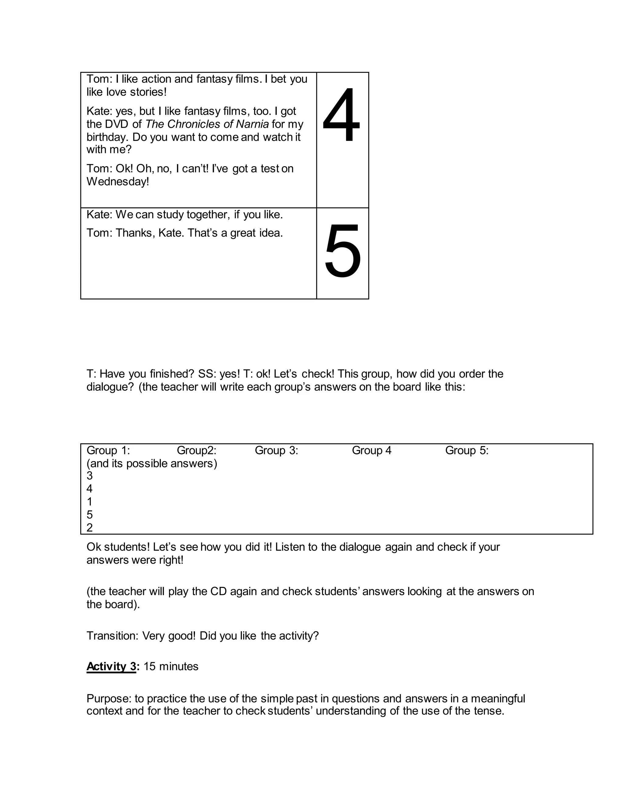Tom: I like action and fantasy films. I bet you
like love stories!
Kate: yes, but I like fantasy films, too. I got
the DVD of The Chronicles of Narnia for my
birthday. Do you want to come and watch it
with me?
Tom: Ok! Oh, no, I can’t! I’ve got a test on
Wednesday!
4
Kate: We can study together, if you like.
Tom: Thanks, Kate. That’s a great idea.
5
T: Have you finished? SS: yes! T: ok! Let’s check! This group, how did you order the
dialogue? (the teacher will write each group’s answers on the board like this:
Group 1: Group2: Group 3: Group 4 Group 5:
(and its possible answers)
3
4
1
5
2
Ok students! Let’s see how you did it! Listen to the dialogue again and check if your
answers were right!
(the teacher will play the CD again and check students’ answers looking at the answers on
the board).
Transition: Very good! Did you like the activity?
Activity 3: 15 minutes
Purpose: to practice the use of the simple past in questions and answers in a meaningful
context and for the teacher to check students’ understanding of the use of the tense.
 
