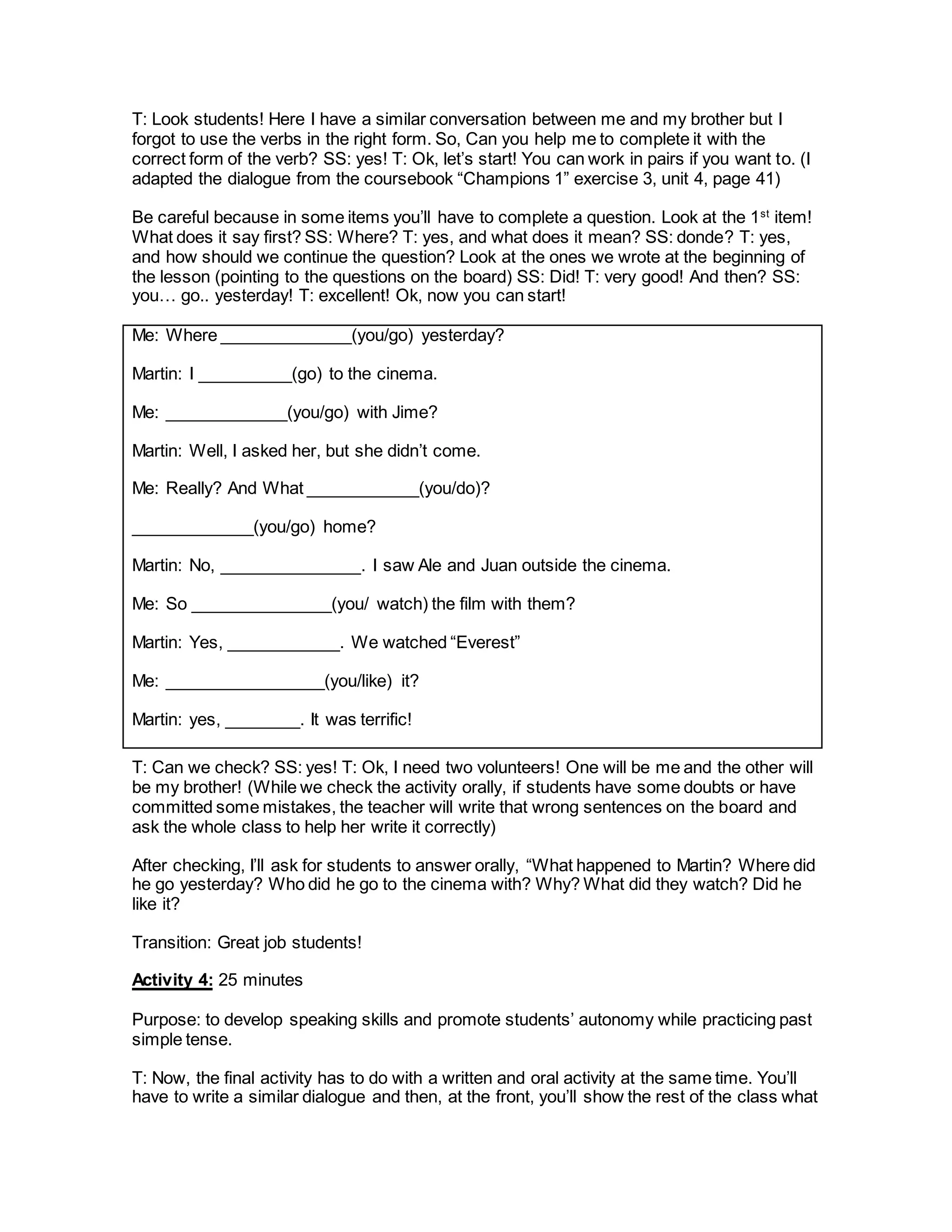 T: Look students! Here I have a similar conversation between me and my brother but I
forgot to use the verbs in the right form. So, Can you help me to complete it with the
correct form of the verb? SS: yes! T: Ok, let’s start! You can work in pairs if you want to. (I
adapted the dialogue from the coursebook “Champions 1” exercise 3, unit 4, page 41)
Be careful because in some items you’ll have to complete a question. Look at the 1st
item!
What does it say first? SS: Where? T: yes, and what does it mean? SS: donde? T: yes,
and how should we continue the question? Look at the ones we wrote at the beginning of
the lesson (pointing to the questions on the board) SS: Did! T: very good! And then? SS:
you… go.. yesterday! T: excellent! Ok, now you can start!
Me: Where ______________(you/go) yesterday?
Martin: I __________(go) to the cinema.
Me: _____________(you/go) with Jime?
Martin: Well, I asked her, but she didn’t come.
Me: Really? And What ____________(you/do)?
_____________(you/go) home?
Martin: No, _______________. I saw Ale and Juan outside the cinema.
Me: So _______________(you/ watch) the film with them?
Martin: Yes, ____________. We watched “Everest”
Me: _________________(you/like) it?
Martin: yes, ________. It was terrific!
T: Can we check? SS: yes! T: Ok, I need two volunteers! One will be me and the other will
be my brother! (While we check the activity orally, if students have some doubts or have
committed some mistakes, the teacher will write that wrong sentences on the board and
ask the whole class to help her write it correctly)
After checking, I’ll ask for students to answer orally, “What happened to Martin? Where did
he go yesterday? Who did he go to the cinema with? Why? What did they watch? Did he
like it?
Transition: Great job students!
Activity 4: 25 minutes
Purpose: to develop speaking skills and promote students’ autonomy while practicing past
simple tense.
T: Now, the final activity has to do with a written and oral activity at the same time. You’ll
have to write a similar dialogue and then, at the front, you’ll show the rest of the class what
 