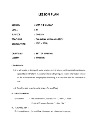 LESSON PLAN
SCHOOL : SMA N 1 CILACAP
CLASS : XI
SUBJECT : ENGLISH
TEACHERS : EKA WENY WIDYANINGSIEH
SCHOOL YEAR : 2017 – 2018
CHAPTER 5 : LETTER WRITING
LESSON : WRITING
I. OBJECTIVES
3.6. Ss will be able to distinguish social function, text structure, and linguistic elements some
special texts in the form of personal letters with giving and receive information related
to the activities of self and people surrounding, in accordance with the context of its
use.
4.6. Ss will be able to write and arrange a Personal Text.
II. LANGUAGE FOCUS
Grammer : The construction , such as : “ I’ll “ , “ I’m “ , “ We’ll “
Personal Pronoun , Such as : “ I, You , We “
III. TEACHING AIDS :
Pictures ( Letter / Personal Text ), handout worksheet and projector.
 