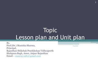 Topic
Lesson plan and Unit plan
By,
Prof.(Dr.) Manisha Sharma,
Principal,
Rajasthan Shikshak Prashikshan Vidhyapeeth
Shahpura Bagh, Amer, Jaipur Rajasthan
Email – manraj.1981@gmail.com
1
6/15/2022
 