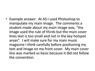 • Example answer: At AS I used Photoshop to 
manipulate my main image. The comments a 
student made about my main image was, “the 
image used the rule of thirds but the main cover 
lines text is too small and not in the key hotspot 
areas”. I will make sure for my main music 
magazine I think carefully before positioning my 
text and image on my front cover. My main cover 
line was marked as basic because it did not follow 
the convention. 
 
