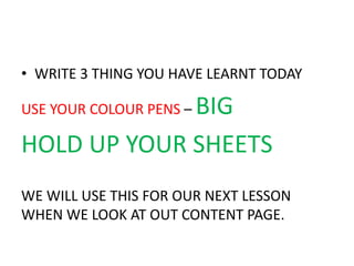 • WRITE 3 THING YOU HAVE LEARNT TODAY 
USE YOUR COLOUR PENS – BIG 
HOLD UP YOUR SHEETS 
WE WILL USE THIS FOR OUR NEXT LESSON 
WHEN WE LOOK AT OUT CONTENT PAGE. 
 