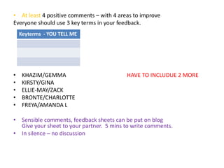 • At least 4 positive comments – with 4 areas to improve 
Everyone should use 3 key terms in your feedback. 
Keyterms - YOU TELL ME 
• KHAZIM/GEMMA HAVE TO INCLUDUE 2 MORE 
• KIRSTY/GINA 
• ELLIE-MAY/ZACK 
• BRONTE/CHARLOTTE 
• FREYA/AMANDA L 
• Sensible comments, feedback sheets can be put on blog 
Give your sheet to your partner. 5 mins to write comments. 
• In silence – no discussion 
 