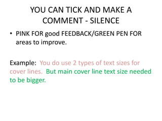 YOU CAN TICK AND MAKE A 
COMMENT - SILENCE 
• PINK FOR good FEEDBACK/GREEN PEN FOR 
areas to improve. 
Example: You do use 2 types of text sizes for 
cover lines. But main cover line text size needed 
to be bigger. 
 