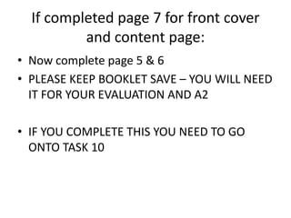 If completed page 7 for front cover 
and content page: 
• Now complete page 5 & 6 
• PLEASE KEEP BOOKLET SAVE – YOU WILL NEED 
IT FOR YOUR EVALUATION AND A2 
• IF YOU COMPLETE THIS YOU NEED TO GO 
ONTO TASK 10 
 