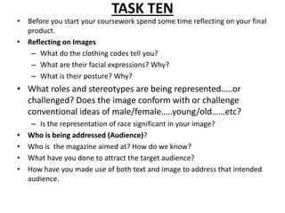 TASK TEN 
• Before you start your coursework spend some time reflecting on your final 
product. 
• Reflecting on Images 
– What do the clothing codes tell you? 
– What are their facial expressions? Why? 
– What is their posture? Why? 
• What roles and stereotypes are being represented…..or 
challenged? Does the image conform with or challenge 
conventional ideas of male/female…..young/old……etc? 
– Is the representation of race significant in your image? 
• Who is being addressed (Audience)? 
• Who is the magazine aimed at? How do we know? 
• What have you done to attract the target audience? 
• How have you made use of both text and image to address that intended 
audience. 
 