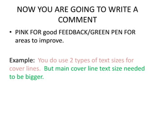 NOW YOU ARE GOING TO WRITE A 
COMMENT 
• PINK FOR good FEEDBACK/GREEN PEN FOR 
areas to improve. 
Example: You do use 2 types of text sizes for 
cover lines. But main cover line text size needed 
to be bigger. 
 