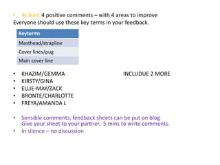 • At least 4 positive comments – with 4 areas to improve 
Everyone should use these key terms in your feedback. 
Keyterms 
Masthead/strapline 
Cover lines/pug 
Main cover line 
• KHAZIM/GEMMA INCLUDUE 2 MORE 
• KIRSTY/GINA 
• ELLIE-MAY/ZACK 
• BRONTE/CHARLOTTE 
• FREYA/AMANDA L 
• Sensible comments, feedback sheets can be put on blog 
Give your sheet to your partner. 5 mins to write comments. 
• In silence – no discussion 
 
