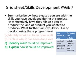 Grid sheet/Skills Development PAGE 7 
• Summarise below how pleased you are with the 
skills you have developed during this project. 
How effectively have they allowed you to 
produce the kind of product you wanted to 
produce? What further skills would you like to 
develop using these programmes? 
Key 
(a)Identify what has been done well 
words to 
(b)Explain why it has been done well 
use 
c) Identify what could be improved 
d) Explain how it could be improved 
Comment 
s to 
include 
minimal, 
basic, 
proficient 
excellent 
include 
comment 
s from 
your 
feedback 
 