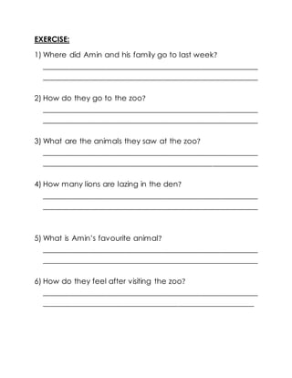 EXERCISE:
1) Where did Amin and his family go to last week?
________________________________________________________
________________________________________________________
2) How do they go to the zoo?
________________________________________________________
________________________________________________________
3) What are the animals they saw at the zoo?
________________________________________________________
________________________________________________________
4) How many lions are lazing in the den?
________________________________________________________
________________________________________________________
5) What is Amin’s favourite animal?
________________________________________________________
________________________________________________________
6) How do they feel after visiting the zoo?
________________________________________________________
_______________________________________________________
 