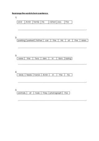 Rearrange the words to form a sentence.
1)
and Amin family his visited zoo. the
__________________________________________________________________________.
2)
parking parked father car the His at the area.
__________________________________________________________________________.
3)
were the Two den. in lions lazing
__________________________________________________________________________.
4)
birds feeds hand. Amin in the his
__________________________________________________________________________.
5)
animals. of took They photograph the
__________________________________________________________________________.
 