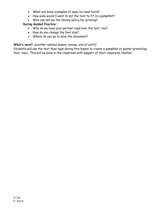 What are some examples of easy-to-read fonts?
             How wide would I want to set the text to fit in a pamphlet?
             Who can tell me the library policy for printing?
       During Guided Practice:
             Why do we have your partner read over the text, too?
             How do you change the font size?
             Where do you go to save the document?

What’s next? (another related lesson, review, end of unit?)
Students will use the text they type during this lesson to create a pamphlet or poster promoting
their topic. This will be done in the classroom with support of their classroom teacher.




9/7/06
G. Burch
 