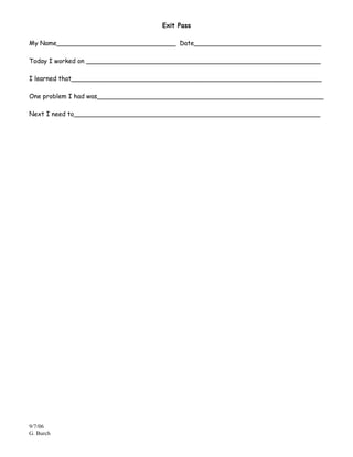 Exit Pass

My Name______________________________ Date________________________________

Today I worked on ___________________________________________________________

I learned that_______________________________________________________________

One problem I had was_________________________________________________________

Next I need to______________________________________________________________




9/7/06
G. Burch
 