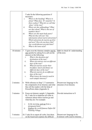 NG Sum Yi Cindy 11001748



                  T asks Ss the following questions if
                  necessary:
               i.     Where is the heading? What is it
                      about? What does ‘D’ stand for? Is
                      there a place? What do we call that
                      ‘place’ of the tour?
              ii.     Where are the subheadings? What
                      are they about? What is the use of
                      numbers there?
             iii.     Where are the main body parts?
                      What do they tell you? Any
                      information about tourist attractions?
                      Which attraction do tourists go first
                      and next? How do you know that?
                      Any words/phrases provide hints?
             iv.      What is the tense used?

10 minutes   7. T goes over the itinerary samples one by Q&A to check Ss’ understanding
                 one quickly by asking Ss to call out the  of the texts
                 answers to the following:
                 i.   What is the duration and
                      destination of the tour?
                ii.   Where do tourists visit on different
                      days of the tour?
               iii.   What do tourists eat for their
                      breakfast, lunch and dinner on
                      different days of the tour?
               iv.    What do tourists do on different
                      days of the tour?
                v.    What is(are) the tense(s) used in
                      each sample itinerary?

2 minutes    8. With reference to Step 7, T summaries          Present new language to Ss:
                the components of an itinerary and what        structure of an itinerary
                they tell the readers with the help of
                PowerPoint slides (Appendix I).

3 minutes    9. Focus on itinerary sample 1 (Appendix          Provide instructions to S
                II), T asks Ss to underline all verbs in
                sentences about where tourists go and
                what they do. For example:

               i.   In the morning, pick up from a
                    designated hotel.
              ii.   Explore the world famous Dafen Oil
                    Painting Village.

5 minutes    10. T asks Ss to report all verbs; lists them     Present new language to Ss:
                 on the board and explains the difficult       Common verbs used in itinerary

                                                                                             3
 