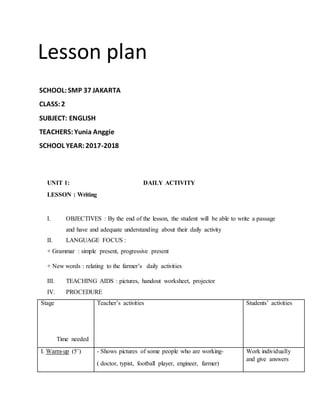 Lesson plan
SCHOOL:SMP 37 JAKARTA
CLASS:2
SUBJECT: ENGLISH
TEACHERS: Yunia Anggie
SCHOOL YEAR:2017-2018
UNIT 1: DAILY ACTIVITY
LESSON : Writing
I. OBJECTIVES : By the end of the lesson, the student will be able to write a passage
and have and adequate understanding about their daily activity
II. LANGUAGE FOCUS :
+ Grammar : simple present, progressive present
+ New words : relating to the farmer’s daily activities
III. TEACHING AIDS : pictures, handout worksheet, projector
IV. PROCEDURE
Stage
Time needed
Teacher’s activities Students’ activities
I. Warm-up (5’) - Shows pictures of some people who are working-
( doctor, typist, football player, engineer, farmer)
Work individually
and give answers
 