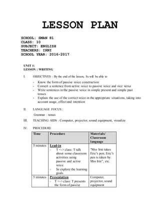 LESSON PLAN
SCHOOL: SMAN 81
CLASS: 10
SUBJECT: ENGLISH
TEACHERS: IRNI
SCHOOL YEAR: 2016-2017
UNIT 1:
LESSON : WRITING
I. OBJECTIVES : By the end of the lesson, Ss will be able to
- Know the form of passive voice construction
- Convert a sentence from active voice to passive voice and vice versa
- Write sentences in the passive voice in simple present and simple past
tenses
- Explain the use of the correct voice in the appropriate situations, taking into
account usage, effect and intention
II. LANGUAGE FOCUS :
Grammar : tenses
III. TEACHING AIDS : Computer, projector, sound equipment, visualize
IV. PROCEDURE
Time Procedure Materials/
Classroom
language
5 minutes Lead-in
- T <-> class: T talk
about some classroom
activities using
passive and active
voice.
- Ss explore the learning
goals
“Mss Irni takes
Eric’s pen; Eric’s
pen is taken by
Mss Irni”, etc.
5 minutes Presentation
- T <-> class: T presents
the form of passive
Computer,
projector, sound
equipment
 