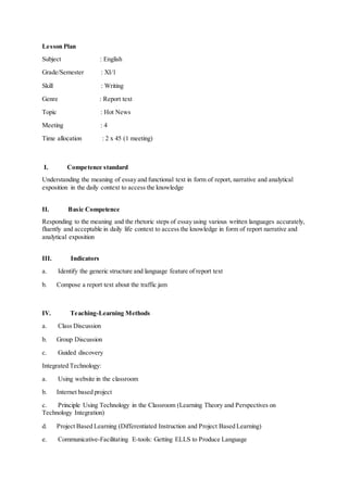 Lesson Plan
Subject : English
Grade/Semester : XI/1
Skill : Writing
Genre : Report text
Topic : Hot News
Meeting : 4
Time allocation : 2 x 45 (1 meeting)
I. Competence standard
Understanding the meaning of essay and functional text in form of report, narrative and analytical
exposition in the daily context to access the knowledge
II. Basic Competence
Responding to the meaning and the rhetoric steps of essay using various written languages accurately,
fluently and acceptable in daily life context to access the knowledge in form of report narrative and
analytical exposition
III. Indicators
a. Identify the generic structure and language feature of report text
b. Compose a report text about the traffic jam
IV. Teaching-Learning Methods
a. Class Discussion
b. Group Discussion
c. Guided discovery
Integrated Technology:
a. Using website in the classroom
b. Internet based project
c. Principle Using Technology in the Classroom (Learning Theory and Perspectives on
Technology Integration)
d. Project Based Learning (Differentiated Instruction and Project Based Learning)
e. Communicative-Facilitating E-tools: Getting ELLS to Produce Language
 