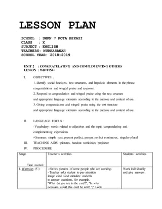 LESSON PLAN
SCHOOL : SMKN 7 KOTA BEKASI
CLASS : X
SUBJECT : ENGLISH
TEACHERS: NURHASANAH
SCHOOL YEAR: 2018-2019
UNIT 2 : CONGRATULATING AND COMPLIMENTING OTHERS
LESSON : WRITING
I. OBJECTIVES :
1. Identify social functions, text structures, and linguistic elements in the phrase
congratulations and winged praise and response.
2. Respond to congratulation and winged praise using the text structure
and appropriate language elements according to the purpose and context of use.
3. Giving congratulation and winged praise using the text structure
and appropriate language elements according to the purpose and context of use.
II. LANGUAGE FOCUS :
-Vocabulary: words related to adjectives and the topic, congratulating and
complementing expressions
-Grammar: simple past, present perfect, present perfect continuous; singular-plural
III. TEACHING AIDS : pictures, handout worksheet, projector
IV. PROCEDURE
Stage
Time needed
Teacher’s activities Students’ activities
I. Warm-up (5’) - Shows pictures of some people who are working-
- Teacher asks student to pay attention
image card I and stimulate students
to answer questions, for example,
"What do you see in the card?", "In what
occasion would this card be sent? "," Look
Work individually
and give answers
 