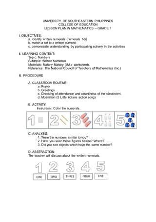 UNIVERSITY OF SOUTHEASTERN PHILIPPINES
COLLEGE OF EDUCATION
LESSON PLAN IN MATHEMATICS – GRADE 1
I. OBJECTIVES:
a. identify written numerals (numerals 1-5)
b. match a set to a written numeral
c. demonstrate understanding by participating actively in the activities
II. LEARNING CONTENT:
Topic: Numbers
Subtopic: Written Numerals
Materials: Matchy Matchy (I.M.), worksheets
Reference: The National Council of Teachers of Mathematics (Inc.)
III. PROCEDURE
A. CLASSROOM ROUTINE:
a. Prayer
b. Greetings
c. Checking of attendance and cleanliness of the classroom.
d. Motivation (5 Little Indians action song)
B. ACTIVITY:
Instruction: Color the numerals.
C. ANALYSIS:
1. Were the numbers similar to you?
2. Have you seen these figures before? Where?
3. Did you see objects which have the same number?
D. ABSTRACTION:
The teacher will discuss about the written numerals.
ONE TWO THREE FOUR FIVE
 