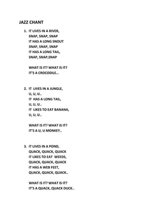 JAZZ CHANT
 1. IT LIVES IN A RIVER,
    SNAP, SNAP, SNAP
    IT HAS A LONG SNOUT
    SNAP, SNAP, SNAP
    IT HAS A LONG TAIL,
    SNAP, SNAP,SNAP

   WHAT IS IT? WHAT IS IT?
   IT’S A CROCODILE…



 2. IT LIVES IN A JUNGLE,
    U, U, U..
    IT HAS A LONG TAIL,
    U, U, U..
    IT LIKES TO EAT BANANA,
    U, U, U..

   WHAT IS IT? WHAT IS IT?
   IT’S A U, U MONKEY..



 3. IT LIVES IN A POND,
    QUACK, QUACK, QUACK
    IT LIKES TO EAT WEEDS,
    QUACK, QUACK, QUACK
    IT HAS A WEB FEET,
    QUACK, QUACK, QUACK..

   WHAT IS IT? WHAT IS IT?
   IT’S A QUACK, QUACK DUCK..
 