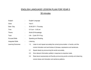 ENGLISH LANGUAGE LESSON PLAN FOR YEAR 5
                                                30 minutes


Subject                :   English Language

Class                  :   Year 5

Date / Day             :   30.06.2011 / Thursday

Time                   :   9.10 am – 9.40 am

Theme                  :   World Of Knowledge

Topic                  :   Life - Cycle Of A Frog

Focused Skills         :   Speaking and Reading

Integrated Skills      :   Listening

Learning Outcomes      :   1.2      Listen to and repeat accurately the correct pronunciation of words, and the

                                    correct intonation and word stress of phrases, expressions and sentences.

                           2.1      Speak clearly by pronouncing the words accurately.

                           2.3      Give relevant information politely in response to enquiries made.

                           3.4      Read aloud expressively and fluently pronouncing words correctly and observing

                                    correct stress and intonation and sentence patterns.
 