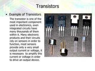 Transistors ,[object Object],The transistor is one of the most important component used in electronics, even integrated circuits have many thousands of them within it. Many electronic products and their circuits rely on sensors in order to function, most sensors provide only a very small output current or voltage, it is necessary  to amplify this current or voltage in order to drive an output device. 