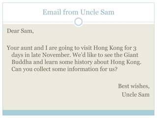 Email from Uncle Sam

Dear Sam,

Your aunt and I are going to visit Hong Kong for 3
 days in late November. We’d like to see the Giant
 Buddha and learn some history about Hong Kong.
 Can you collect some information for us?

                                         Best wishes,
                                          Uncle Sam
 