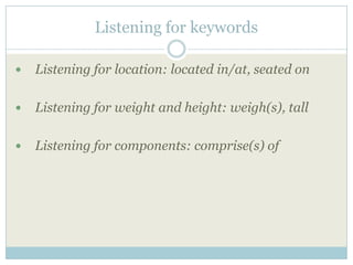 Listening for keywords

   Listening for location: located in/at, seated on

   Listening for weight and height: weigh(s), tall

   Listening for components: comprise(s) of
 