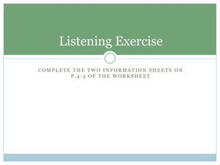 Listening Exercise

COMPLETE THE TWO INFORMATION SHEETS ON
        P.4-5 OF THE WORKSHEET
 