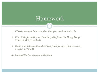 Homework

1. Choose one tourist attraction that you are interested in

2. Find its information and audio guide from the Hong Kong
   Tourism Board website

3. Design an information sheet (no fixed format; pictures may
   also be included)

4. Upload the homework to the blog
 