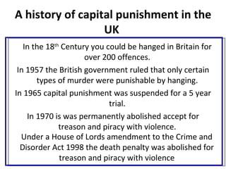 A history of capital punishment in the
                  UK
   In the 18th Century you could be hanged in Britain for
                     over 200 offences.
 In 1957 the British government ruled that only certain
       types of murder were punishable by hanging.
In 1965 capital punishment was suspended for a 5 year
                            trial.
    In 1970 is was permanently abolished accept for
              treason and piracy with violence.
  Under a House of Lords amendment to the Crime and
  Disorder Act 1998 the death penalty was abolished for
              treason and piracy with violence
 