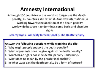 Amnesty International
  Although 130 countries in the world no longer use the death
     penalty, 45 countries still retain it. Amnesty International is
        working towards the abolition of the death penalty
     worldwide because it undermines some basic and absolute
                                  rights
   Jeremy Irons - Amnesty International & The Death Penalty

Answer the following questions while watching the clip:
2. Why might people support the death penalty?
3. What arguments does he give against the death penalty?
4. Which basic rights does the death penalty undermine?
5. What does he mean by the phrase ‘inalienable’?
6. In what ways can the death penalty be a form of torture?
 