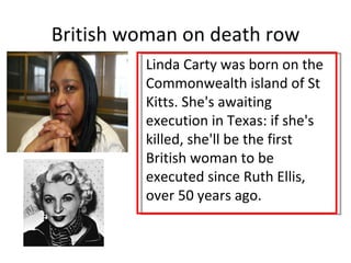 British woman on death row
         Linda Carty was born on the
         Commonwealth island of St
         Kitts. She's awaiting
         execution in Texas: if she's
         killed, she'll be the first
         British woman to be
         executed since Ruth Ellis,
         over 50 years ago.
 