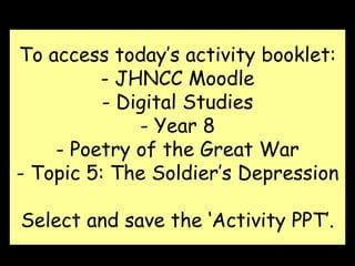 To access today’s activity booklet:
- JHNCC Moodle
- Digital Studies
- Year 8
- Poetry of the Great War
- Topic 5: The Soldier’s Depression
Select and save the ‘Activity PPT’.
 