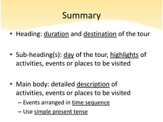 Summary
• Heading: duration and destination of the tour

• Sub-heading(s): day of the tour, highlights of
  activities, events or places to be visited

• Main body: detailed description of
  activities, events or places to be visited
  – Events arranged in time sequence
  – Use simple present tense
 