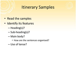 Itinerary Samples

• Read the samples
• Identify its features
  – Heading(s)?
  – Sub-heading(s)?
  – Main body?
     • How are the sentences organised?
  – Use of tense?
 
